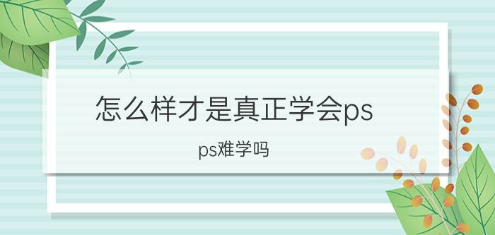 怎么样才是真正学会ps ps难学吗，初中生能学会吗？